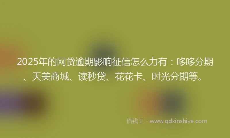 2025年的网贷逾期影响征信怎么力有：哆哆分期、天美商城、读秒贷、花花卡、时光分期等。