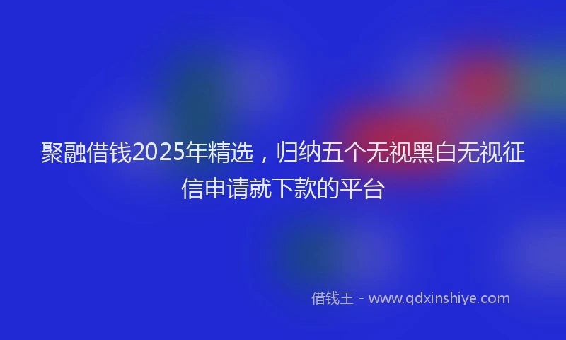 聚融借钱2025年精选，归纳五个无视黑白无视征信申请就下款的平台