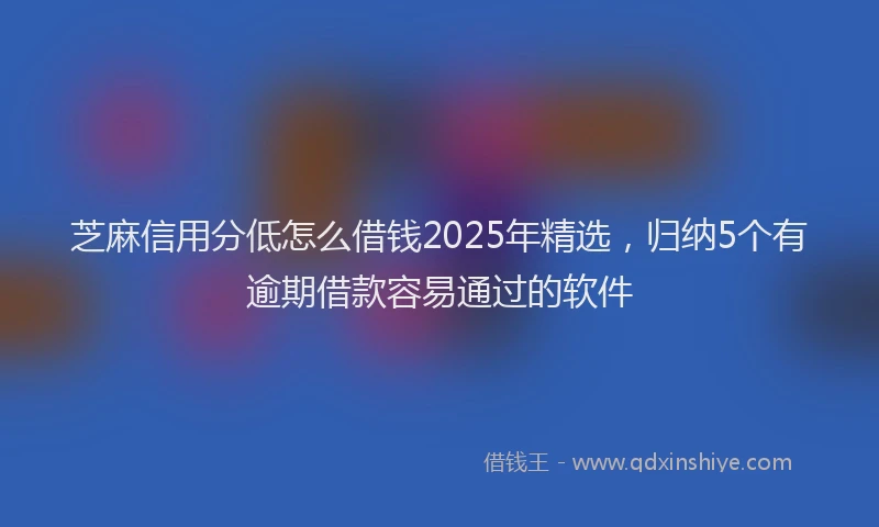 芝麻信用分低怎么借钱2025年精选，归纳5个有逾期借款容易通过的软件