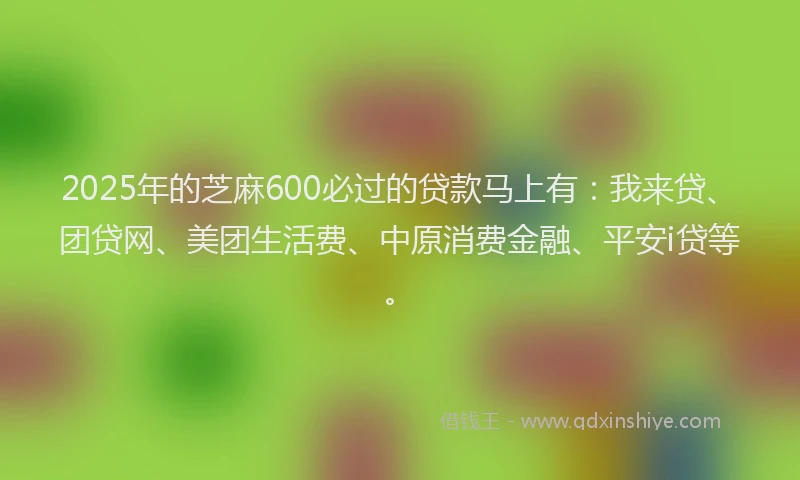2025年的芝麻600必过的贷款马上有：我来贷、团贷网、美团生活费、中原消费金融、平安i贷等。
