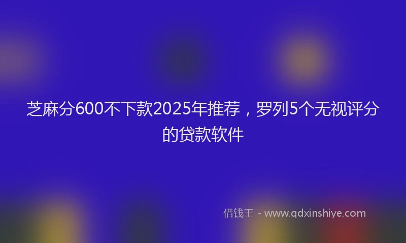 芝麻分600不下款2025年推荐，罗列5个无视评分的贷款软件