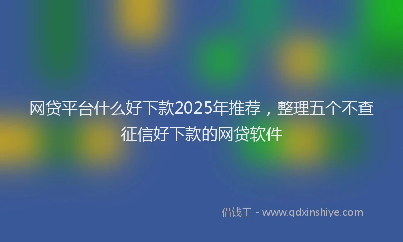 网贷平台什么好下款2025年推荐，整理五个不查征信好下款的网贷软件