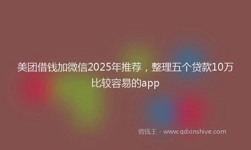 美团借钱加微信2025年推荐，整理五个贷款10万比较容易的app