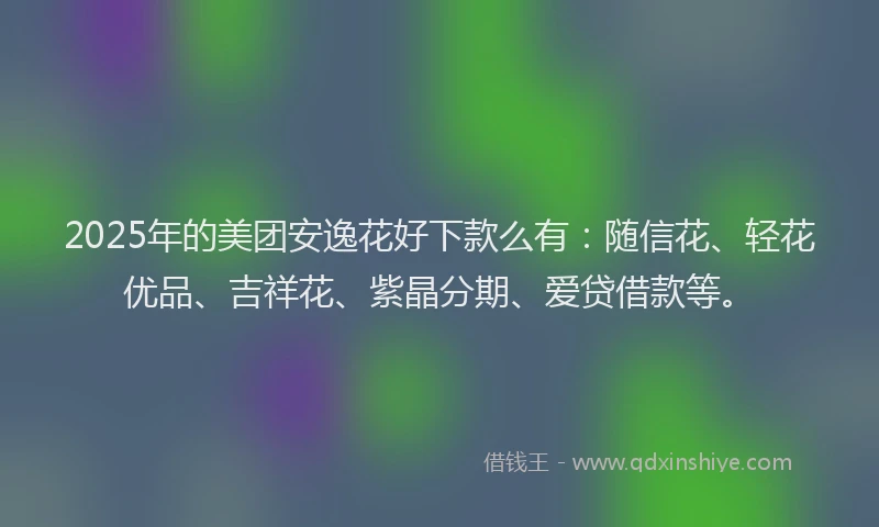2025年的美团安逸花好下款么有：随信花、轻花优品、吉祥花、紫晶分期、爱贷借款等。