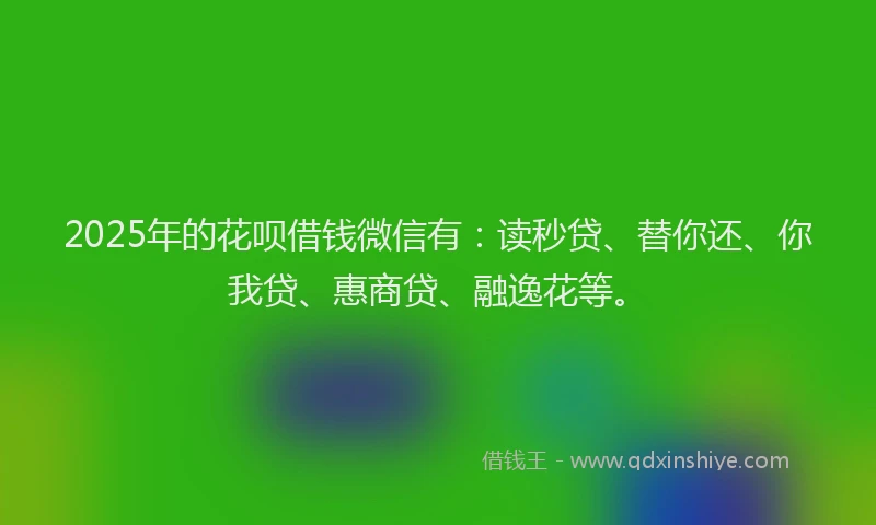 2025年的花呗借钱微信有：读秒贷、替你还、你我贷、惠商贷、融逸花等。
