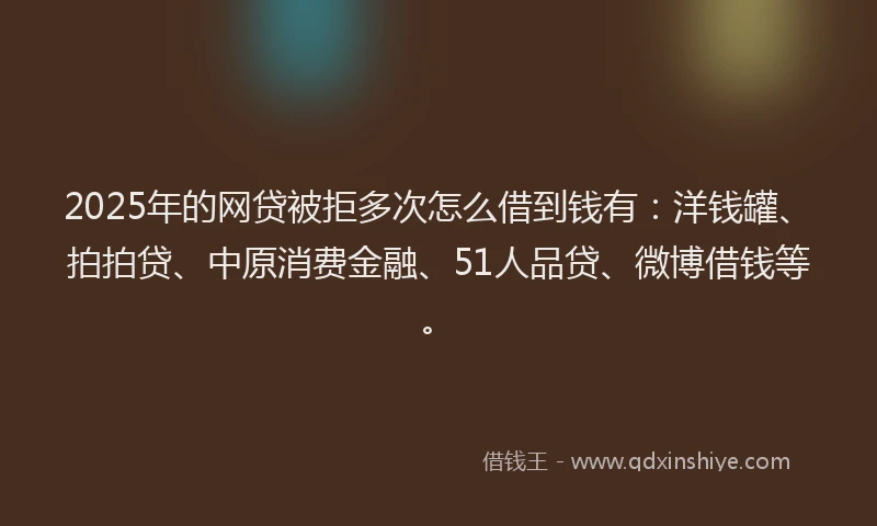 2025年的网贷被拒多次怎么借到钱有：洋钱罐、拍拍贷、中原消费金融、51人品贷、微博借钱等。