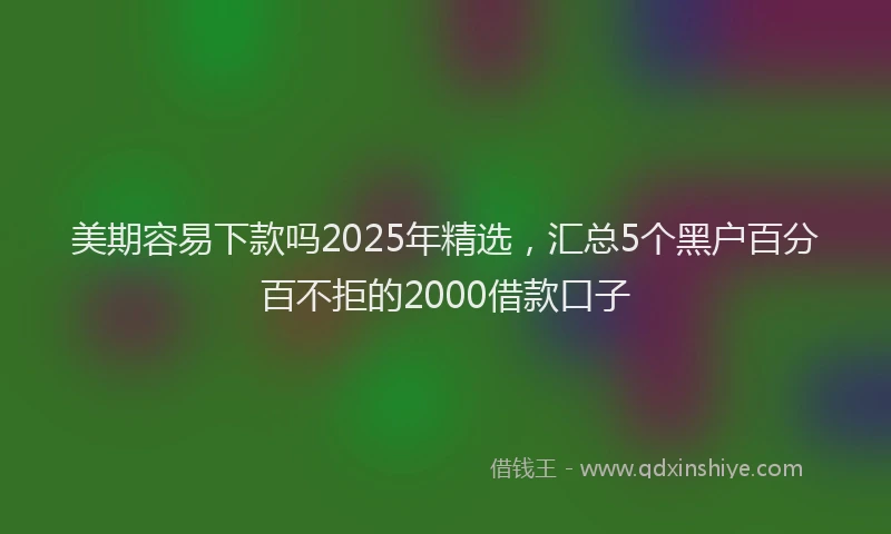美期容易下款吗2025年精选，汇总5个黑户百分百不拒的2000借款口子