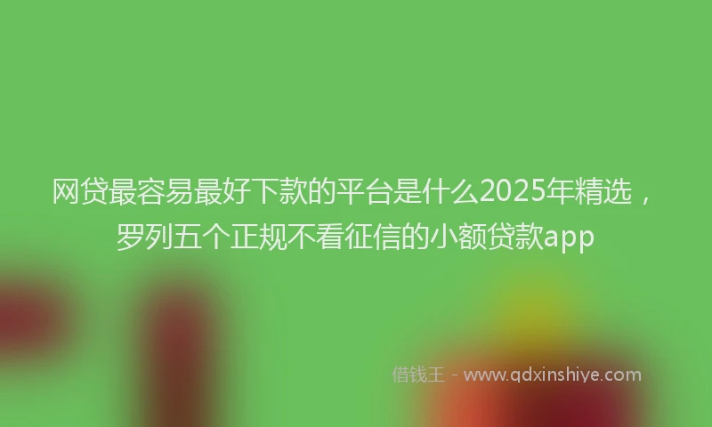 网贷最容易最好下款的平台是什么2025年精选，罗列五个正规不看征信的小额贷款app