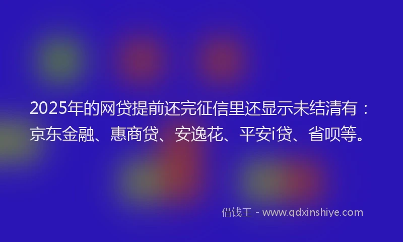 2025年的网贷提前还完征信里还显示未结清有：京东金融、惠商贷、安逸花、平安i贷、省呗等。