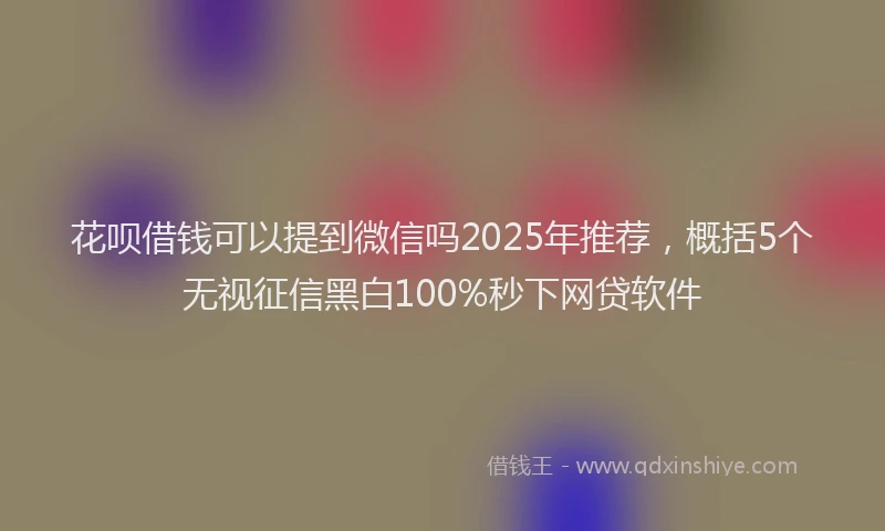 花呗借钱可以提到微信吗2025年推荐，概括5个无视征信黑白100%秒下网贷软件