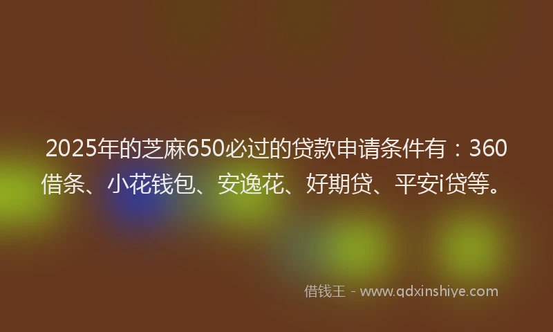 2025年的芝麻650必过的贷款申请条件有：360借条、小花钱包、安逸花、好期贷、平安i贷等。