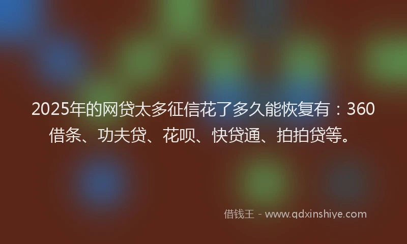 2025年的网贷太多征信花了多久能恢复有：360借条、功夫贷、花呗、快贷通、拍拍贷等。