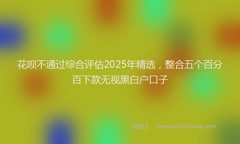 花呗不通过综合评估2025年精选，整合五个百分百下款无视黑白户口子