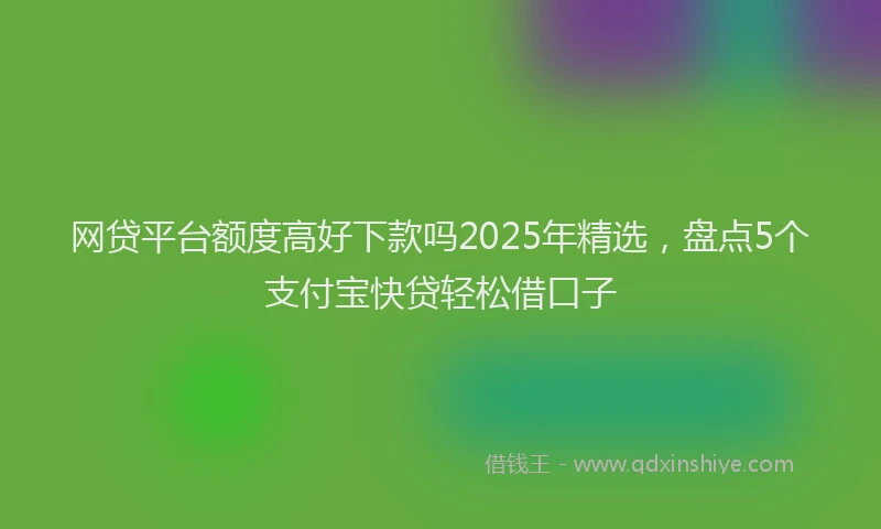 网贷平台额度高好下款吗2025年精选，盘点5个支付宝快贷轻松借口子
