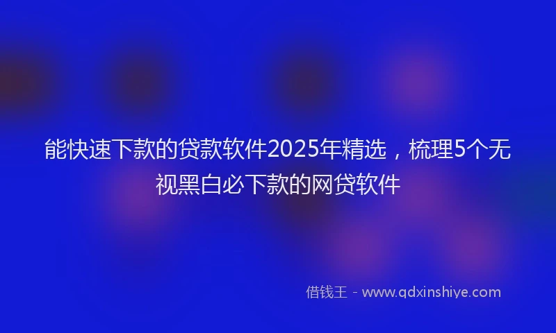 能快速下款的贷款软件2025年精选，梳理5个无视黑白必下款的网贷软件