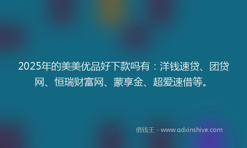 2025年的美美优品好下款吗有：洋钱速贷、团贷网、恒瑞财富网、蒙享金、超爱速借等。
