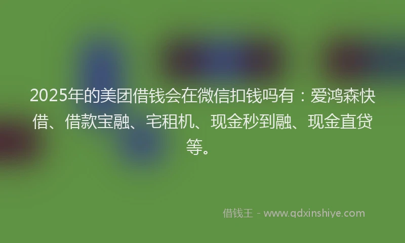 2025年的美团借钱会在微信扣钱吗有：爱鸿森快借、借款宝融、宅租机、现金秒到融、现金直贷等。