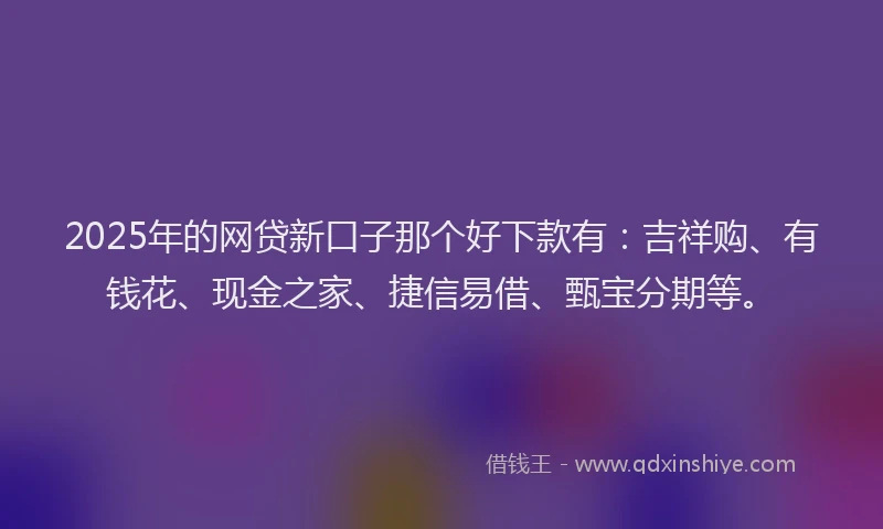2025年的网贷新口子那个好下款有：吉祥购、有钱花、现金之家、捷信易借、甄宝分期等。