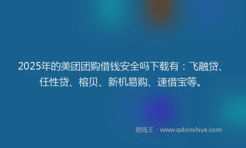 2025年的美团团购借钱安全吗下载有：飞融贷、任性贷、榕贝、新机易购、速借宝等。