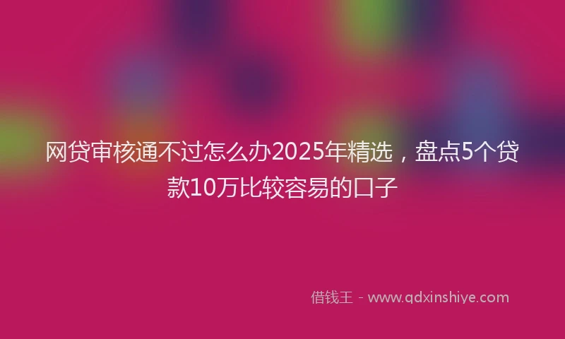 网贷审核通不过怎么办2025年精选，盘点5个贷款10万比较容易的口子