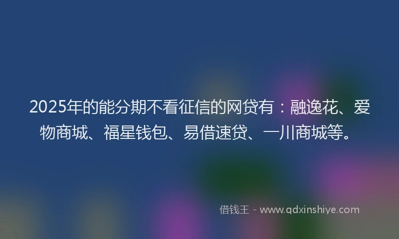 2025年的能分期不看征信的网贷有：融逸花、爱物商城、福星钱包、易借速贷、一川商城等。