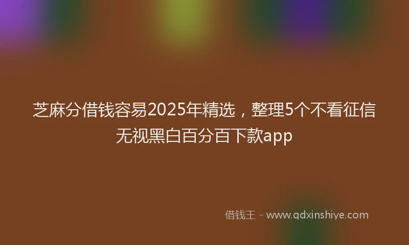 芝麻分借钱容易2025年精选，整理5个不看征信无视黑白百分百下款app