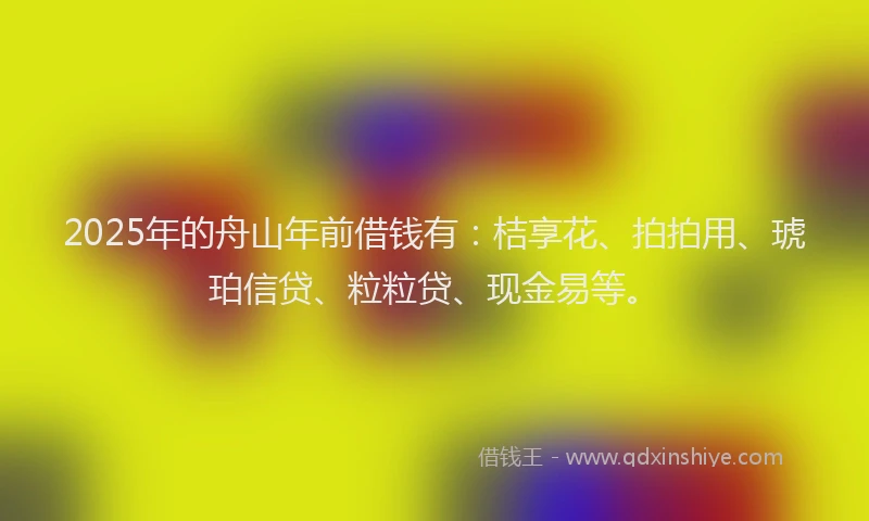 2025年的舟山年前借钱有：桔享花、拍拍用、琥珀信贷、粒粒贷、现金易等。