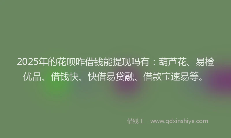2025年的花呗咋借钱能提现吗有：葫芦花、易橙优品、借钱快、快借易贷融、借款宝速易等。