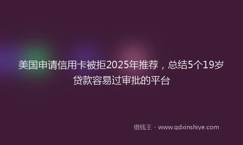 美国申请信用卡被拒2025年推荐，总结5个19岁贷款容易过审批的平台