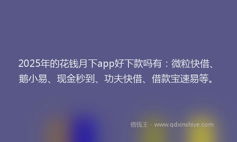 2025年的花钱月下app好下款吗有：微粒快借、鹅小易、现金秒到、功夫快借、借款宝速易等。