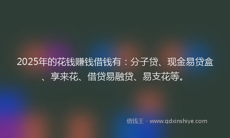 2025年的花钱赚钱借钱有：分子贷、现金易贷盒、享来花、借贷易融贷、易支花等。