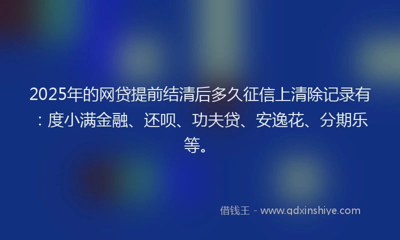 2025年的网贷提前结清后多久征信上清除记录有：度小满金融、还呗、功夫贷、安逸花、分期乐等。