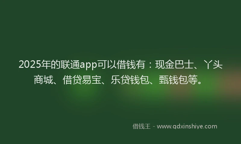 2025年的联通app可以借钱有：现金巴士、丫头商城、借贷易宝、乐贷钱包、甄钱包等。