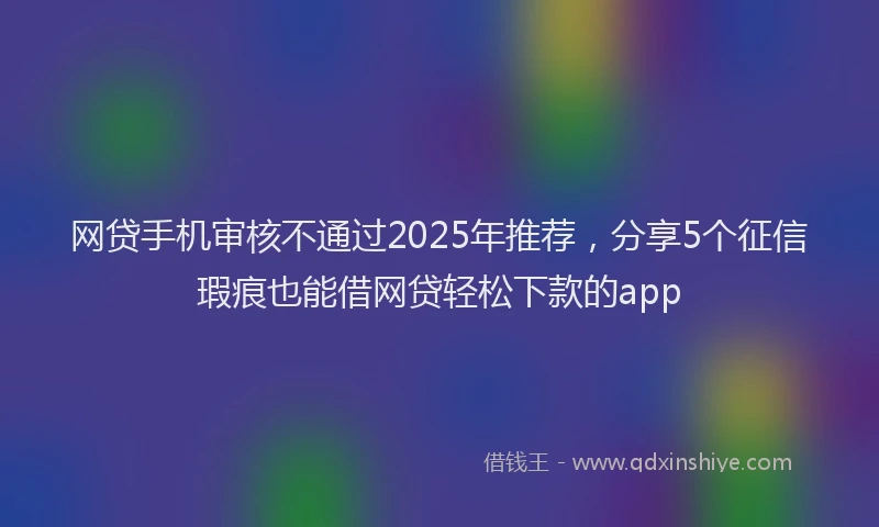 网贷手机审核不通过2025年推荐，分享5个征信瑕疵也能借网贷轻松下款的app