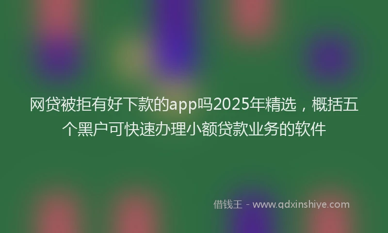 网贷被拒有好下款的app吗2025年精选，概括五个黑户可快速办理小额贷款业务的软件