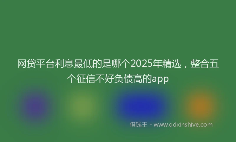 网贷平台利息最低的是哪个2025年精选，整合五个征信不好负债高的app