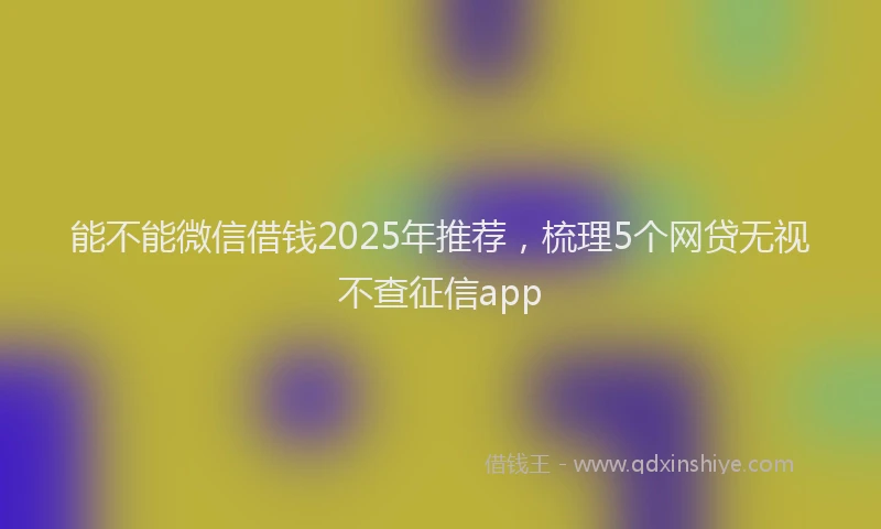 能不能微信借钱2025年推荐，梳理5个网贷无视不查征信app