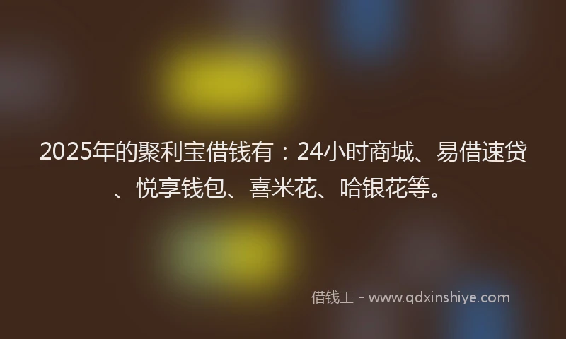 2025年的聚利宝借钱有：24小时商城、易借速贷、悦享钱包、喜米花、哈银花等。