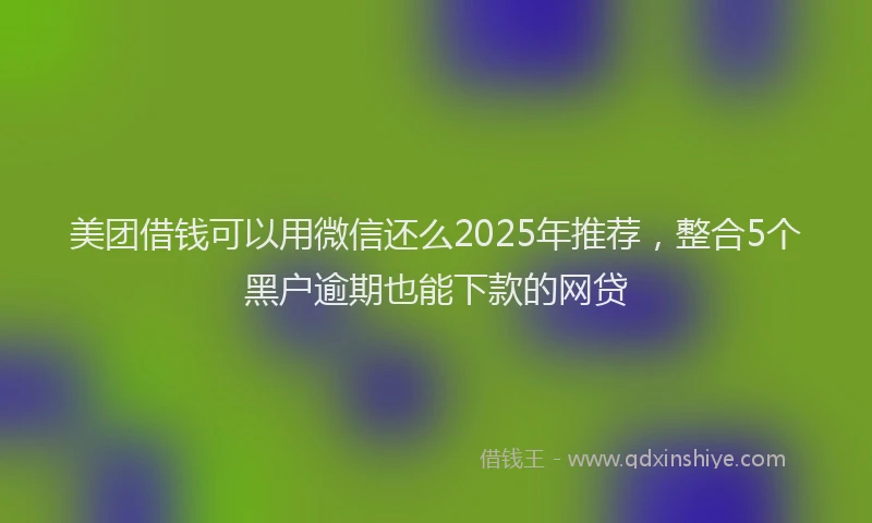 美团借钱可以用微信还么2025年推荐，整合5个黑户逾期也能下款的网贷