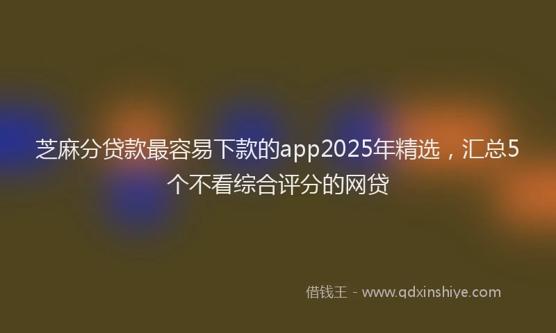 芝麻分贷款最容易下款的app2025年精选，汇总5个不看综合评分的网贷