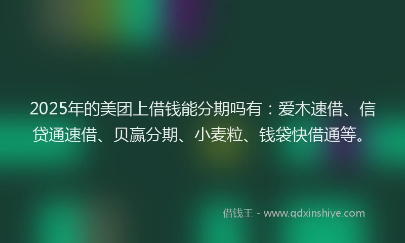 2025年的美团上借钱能分期吗有：爱木速借、信贷通速借、贝赢分期、小麦粒、钱袋快借通等。