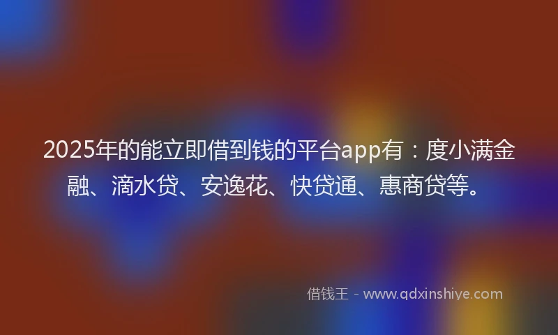 2025年的能立即借到钱的平台app有：度小满金融、滴水贷、安逸花、快贷通、惠商贷等。