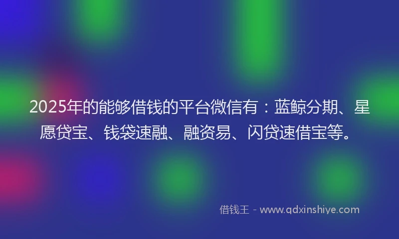 2025年的能够借钱的平台微信有：蓝鲸分期、星愿贷宝、钱袋速融、融资易、闪贷速借宝等。
