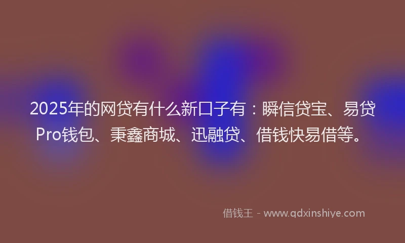 2025年的网贷有什么新口子有：瞬信贷宝、易贷Pro钱包、秉鑫商城、迅融贷、借钱快易借等。