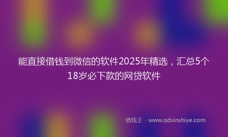 能直接借钱到微信的软件2025年精选，汇总5个18岁必下款的网贷软件
