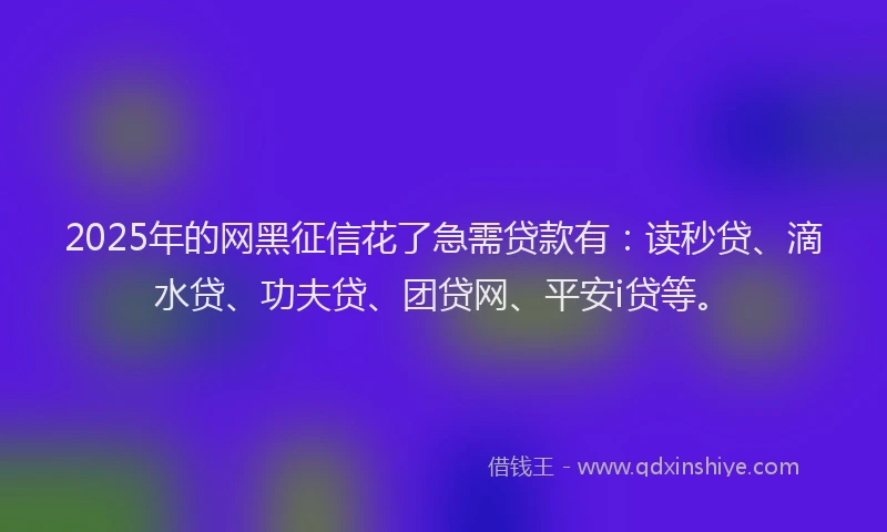 2025年的网黑征信花了急需贷款有：读秒贷、滴水贷、功夫贷、团贷网、平安i贷等。