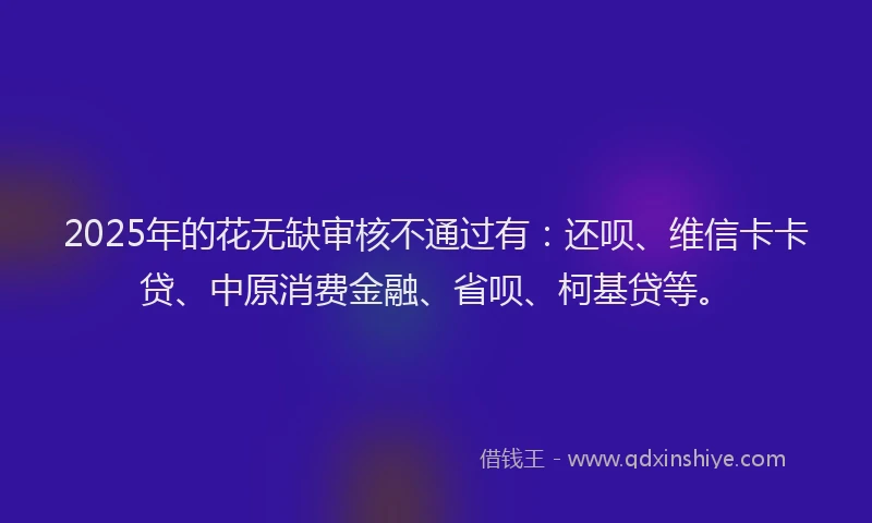 2025年的花无缺审核不通过有：还呗、维信卡卡贷、中原消费金融、省呗、柯基贷等。