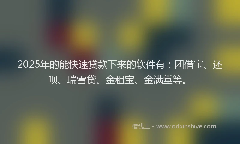 2025年的能快速贷款下来的软件有：团借宝、还呗、瑞雪贷、金租宝、金满堂等。