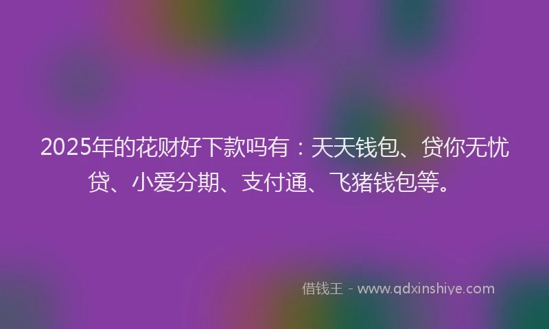 2025年的花财好下款吗有：天天钱包、贷你无忧贷、小爱分期、支付通、飞猪钱包等。