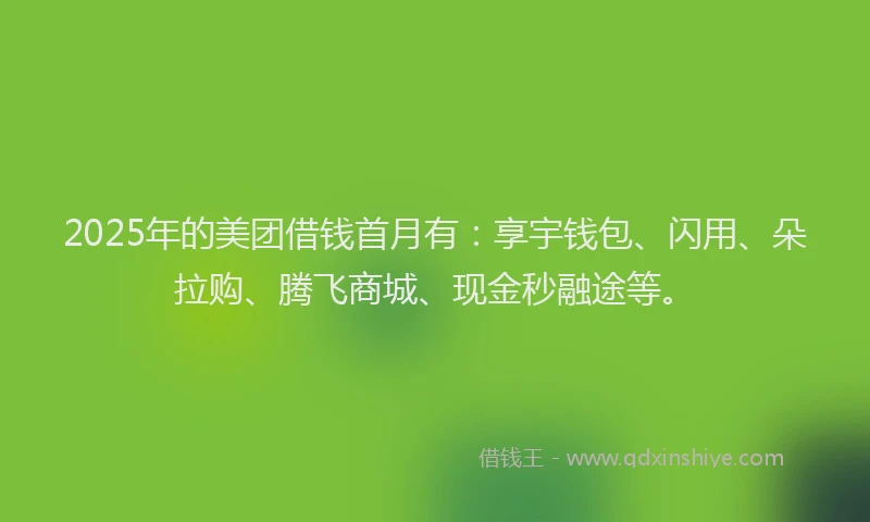 2025年的美团借钱首月有：享宇钱包、闪用、朵拉购、腾飞商城、现金秒融途等。